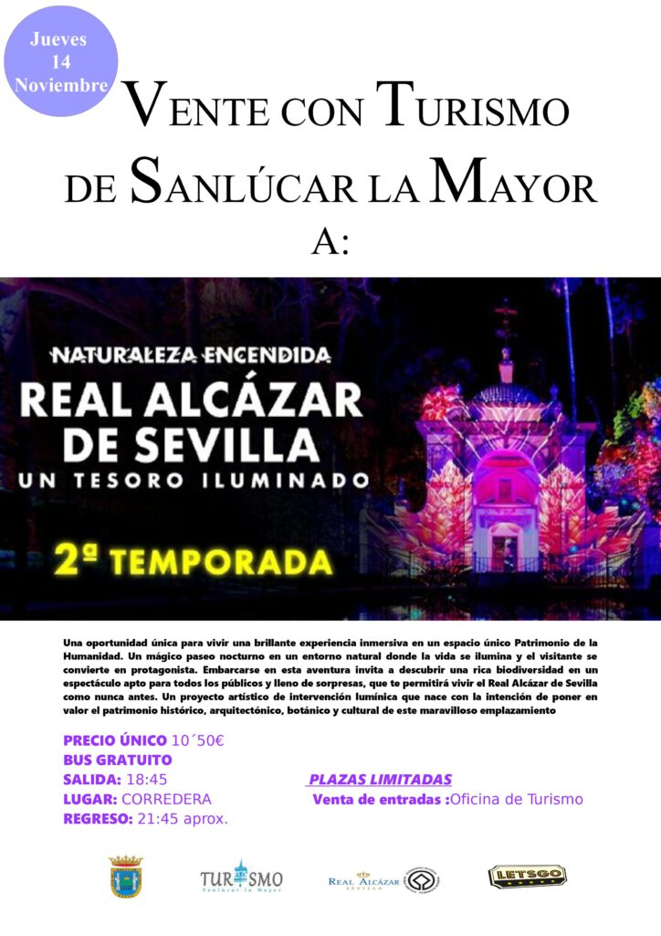 NATURALEZA ENCENDIDA en EL REAL ALCÁZAR DE SEVILLA UN TESORO ILUMINADO En TURISMO DE SANLÚCAR LA MAYOR hemos reservado 50 plazas para los ciudadanos de Sanlúcar que tengan interés en ver este bonito espectáculo de luces en los jardines del Álcazar de Sevilla. Esta temporada, las históricas fachadas y jardines del tesoro de Sevilla se iluminarán como nunca antes. La brillante experiencia inmersiva de Naturaleza Encendida, Un tesoro iluminado te permitirá recorrer las distintas tendencias arquitectónicas que enriquecen los jardines del Real Alcázar, resultado de la fusión de estilos islámicos, renacentistas y románticos. Mientras paseas por el escenario nocturno de este Patrimonio de la Humanidad por un entorno rico en biodiversidad, te adentrarás en una aventura luminosa llena de sorpresas. Además, el espectáculo apto para todos los públicos pone la guinda en el pastel junto a un proyecto artístico de intervención lumínica, ensalzando el patrimonio arquitectónico, cultural y botánico de este tesoro iluminado. Duración aproximada: 45 minutos Edad recomendada: todos los públicos PRECIO ÚNICO/ PERS. 10´50€ BUS GRATUITO VENTA PRESENCIAL de entradas en la Oficina de Turismo de Sanlúcar la Mayor C/ Juan Carlos I,19 junto al mercado de abastos.